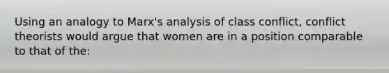 Using an analogy to Marx's analysis of class conflict, conflict theorists would argue that women are in a position comparable to that of the: