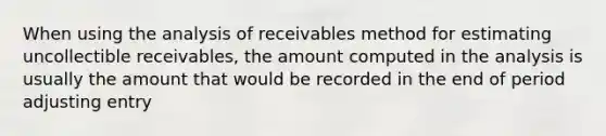 When using the analysis of receivables method for estimating uncollectible receivables, the amount computed in the analysis is usually the amount that would be recorded in the end of period adjusting entry