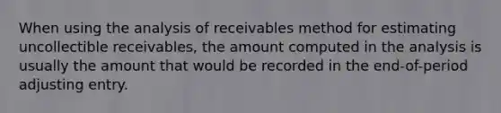 When using the analysis of receivables method for estimating uncollectible receivables, the amount computed in the analysis is usually the amount that would be recorded in the end-of-period adjusting entry.