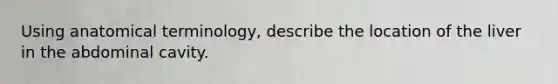 Using anatomical terminology, describe the location of the liver in the abdominal cavity.