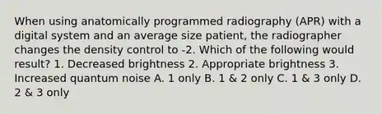 When using anatomically programmed radiography (APR) with a digital system and an average size patient, the radiographer changes the density control to -2. Which of the following would result? 1. Decreased brightness 2. Appropriate brightness 3. Increased quantum noise A. 1 only B. 1 & 2 only C. 1 & 3 only D. 2 & 3 only