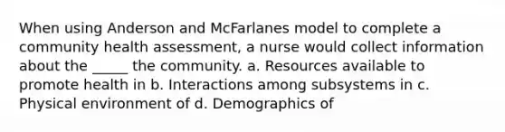 When using Anderson and McFarlanes model to complete a community health assessment, a nurse would collect information about the _____ the community. a. Resources available to promote health in b. Interactions among subsystems in c. Physical environment of d. Demographics of