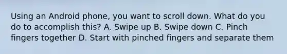 Using an Android phone, you want to scroll down. What do you do to accomplish this? A. Swipe up B. Swipe down C. Pinch fingers together D. Start with pinched fingers and separate them