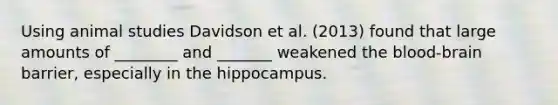 Using animal studies Davidson et al. (2013) found that large amounts of ________ and _______ weakened the blood-brain barrier, especially in the hippocampus.