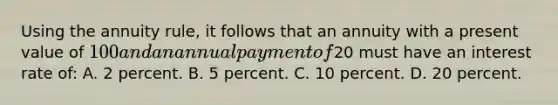 Using the annuity rule, it follows that an annuity with a present value of 100 and an annual payment of20 must have an interest rate of: A. 2 percent. B. 5 percent. C. 10 percent. D. 20 percent.