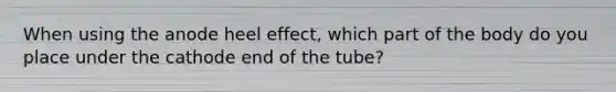 When using the anode heel effect, which part of the body do you place under the cathode end of the tube?