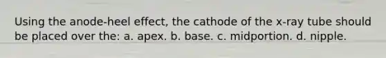 Using the anode-heel effect, the cathode of the x-ray tube should be placed over the: a. apex. b. base. c. midportion. d. nipple.