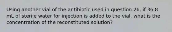 Using another vial of the antibiotic used in question 26, if 36.8 mL of sterile water for injection is added to the vial, what is the concentration of the reconstituted solution?