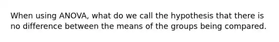 When using ANOVA, what do we call the hypothesis that there is no difference between the means of the groups being compared.