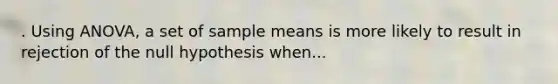 . Using ANOVA, a set of sample means is more likely to result in rejection of the null hypothesis when...