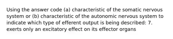 Using the answer code (a) characteristic of the somatic nervous system or (b) characteristic of the autonomic nervous system to indicate which type of efferent output is being described: 7. exerts only an excitatory effect on its effector organs