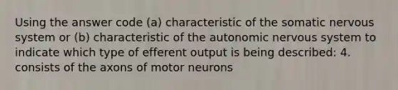 Using the answer code (a) characteristic of the somatic nervous system or (b) characteristic of the autonomic nervous system to indicate which type of efferent output is being described: 4. consists of the axons of motor neurons