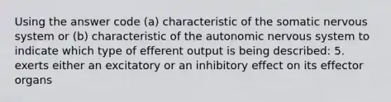 Using the answer code (a) characteristic of the somatic nervous system or (b) characteristic of the autonomic nervous system to indicate which type of efferent output is being described: 5. exerts either an excitatory or an inhibitory effect on its effector organs