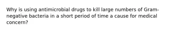 Why is using antimicrobial drugs to kill large numbers of Gram-negative bacteria in a short period of time a cause for medical concern?