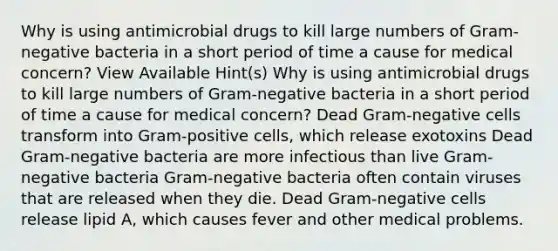 Why is using antimicrobial drugs to kill large numbers of Gram-negative bacteria in a short period of time a cause for medical concern? View Available Hint(s) Why is using antimicrobial drugs to kill large numbers of Gram-negative bacteria in a short period of time a cause for medical concern? Dead Gram-negative cells transform into Gram-positive cells, which release exotoxins Dead Gram-negative bacteria are more infectious than live Gram-negative bacteria Gram-negative bacteria often contain viruses that are released when they die. Dead Gram-negative cells release lipid A, which causes fever and other medical problems.