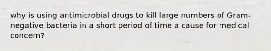 why is using antimicrobial drugs to kill large numbers of Gram-negative bacteria in a short period of time a cause for medical concern?