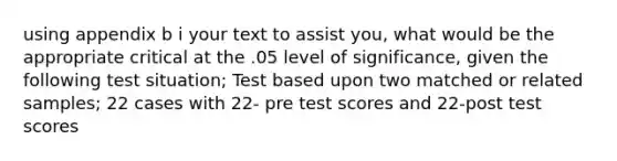 using appendix b i your text to assist you, what would be the appropriate critical at the .05 level of significance, given the following test situation; Test based upon two matched or related samples; 22 cases with 22- pre test scores and 22-post test scores