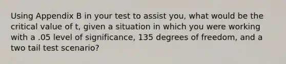 Using Appendix B in your test to assist you, what would be the critical value of t, given a situation in which you were working with a .05 level of significance, 135 degrees of freedom, and a two tail test scenario?