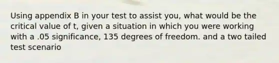 Using appendix B in your test to assist you, what would be the critical value of t, given a situation in which you were working with a .05 significance, 135 degrees of freedom. and a two tailed test scenario