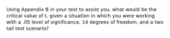 Using Appendix B in your test to assist you, what would be the critical value of t, given a situation in which you were working with a .05 level of significance, 14 degrees of freedom, and a two tail test scenario?