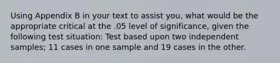 Using Appendix B in your text to assist you, what would be the appropriate critical at the .05 level of significance, given the following test situation: Test based upon two independent samples; 11 cases in one sample and 19 cases in the other.