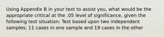 Using Appendix B in your text to assist you, what would be the appropriate critical at the .05 level of significance, given the following test situation: Test based upon two independent samples; 11 cases in one sample and 19 cases in the other