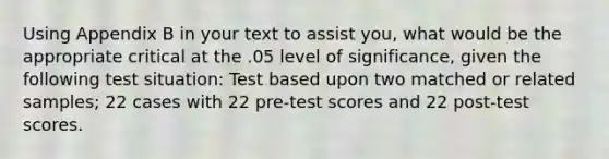 Using Appendix B in your text to assist you, what would be the appropriate critical at the .05 level of significance, given the following test situation: Test based upon two matched or related samples; 22 cases with 22 pre-test scores and 22 post-test scores.