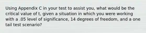 Using Appendix C in your test to assist you, what would be the critical value of t, given a situation in which you were working with a .05 level of significance, 14 degrees of freedom, and a one tail test scenario?