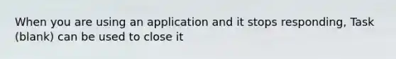 When you are using an application and it stops responding, Task (blank) can be used to close it