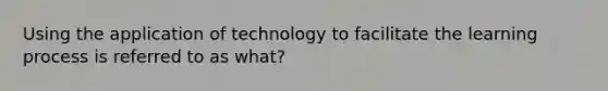 Using the application of technology to facilitate the learning process is referred to as what?