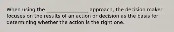 When using the _________________ approach, the decision maker focuses on the results of an action or decision as the basis for determining whether the action is the right one.