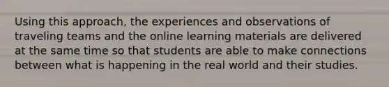 Using this approach, the experiences and observations of traveling teams and the online learning materials are delivered at the same time so that students are able to make connections between what is happening in the real world and their studies.