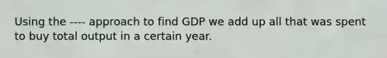 Using the ---- approach to find GDP we add up all that was spent to buy total output in a certain year.