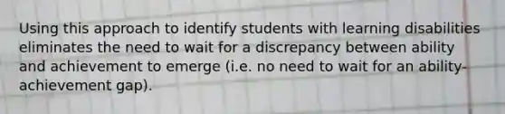 Using this approach to identify students with learning disabilities eliminates the need to wait for a discrepancy between ability and achievement to emerge (i.e. no need to wait for an ability-achievement gap).