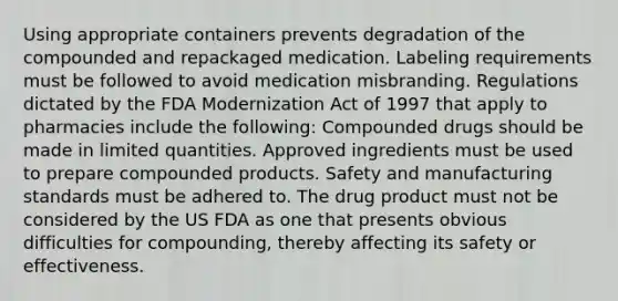 Using appropriate containers prevents degradation of the compounded and repackaged medication. Labeling requirements must be followed to avoid medication misbranding. Regulations dictated by the FDA Modernization Act of 1997 that apply to pharmacies include the following: Compounded drugs should be made in limited quantities. Approved ingredients must be used to prepare compounded products. Safety and manufacturing standards must be adhered to. The drug product must not be considered by the US FDA as one that presents obvious difficulties for compounding, thereby affecting its safety or effectiveness.