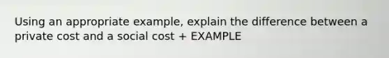 Using an appropriate example, explain the difference between a private cost and a social cost + EXAMPLE