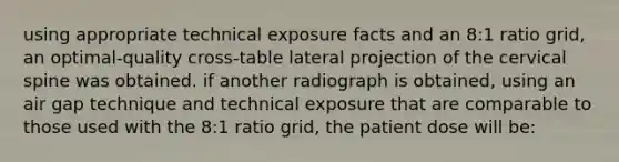 using appropriate technical exposure facts and an 8:1 ratio grid, an optimal-quality cross-table lateral projection of the cervical spine was obtained. if another radiograph is obtained, using an air gap technique and technical exposure that are comparable to those used with the 8:1 ratio grid, the patient dose will be: