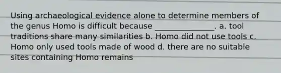 Using archaeological evidence alone to determine members of the genus Homo is difficult because _______________. a. tool traditions share many similarities b. Homo did not use tools c. Homo only used tools made of wood d. there are no suitable sites containing Homo remains