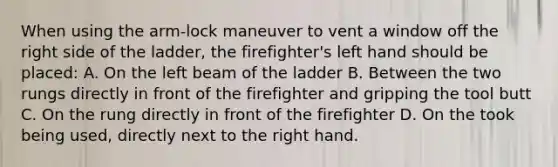 When using the arm-lock maneuver to vent a window off the right side of the ladder, the firefighter's left hand should be placed: A. On the left beam of the ladder B. Between the two rungs directly in front of the firefighter and gripping the tool butt C. On the rung directly in front of the firefighter D. On the took being used, directly next to the right hand.