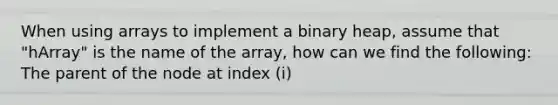 When using arrays to implement a binary heap, assume that "hArray" is the name of the array, how can we find the following: The parent of the node at index (i)