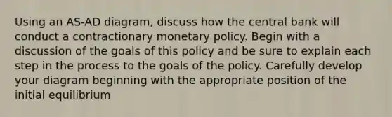 Using an AS-AD diagram, discuss how the central bank will conduct a contractionary monetary policy. Begin with a discussion of the goals of this policy and be sure to explain each step in the process to the goals of the policy. Carefully develop your diagram beginning with the appropriate position of the initial equilibrium