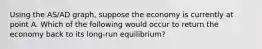 Using the AS​/AD​ graph, suppose the economy is currently at point A. Which of the following would occur to return the economy back to its​ long-run equilibrium?