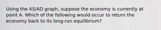 Using the AS​/AD​ graph, suppose the economy is currently at point A. Which of the following would occur to return the economy back to its​ long-run equilibrium?