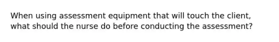 When using assessment equipment that will touch the client, what should the nurse do before conducting the assessment?