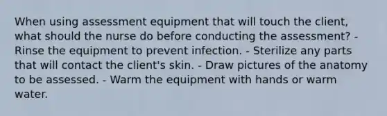 When using assessment equipment that will touch the client, what should the nurse do before conducting the assessment? - Rinse the equipment to prevent infection. - Sterilize any parts that will contact the client's skin. - Draw pictures of the anatomy to be assessed. - Warm the equipment with hands or warm water.