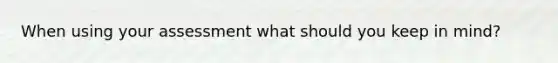 When using your assessment what should you keep in mind?