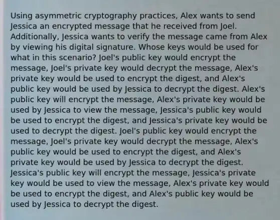 Using asymmetric cryptography practices, Alex wants to send Jessica an encrypted message that he received from Joel. Additionally, Jessica wants to verify the message came from Alex by viewing his digital signature. Whose keys would be used for what in this scenario? Joel's public key would encrypt the message, Joel's private key would decrypt the message, Alex's private key would be used to encrypt the digest, and Alex's public key would be used by Jessica to decrypt the digest. Alex's public key will encrypt the message, Alex's private key would be used by Jessica to view the message, Jessica's public key would be used to encrypt the digest, and Jessica's private key would be used to decrypt the digest. Joel's public key would encrypt the message, Joel's private key would decrypt the message, Alex's public key would be used to encrypt the digest, and Alex's private key would be used by Jessica to decrypt the digest. Jessica's public key will encrypt the message, Jessica's private key would be used to view the message, Alex's private key would be used to encrypt the digest, and Alex's public key would be used by Jessica to decrypt the digest.