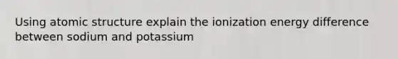 Using atomic structure explain the ionization energy difference between sodium and potassium