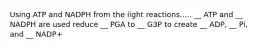 Using ATP and NADPH from the light reactions..... __ ATP and __ NADPH are used reduce __ PGA to __ G3P to create __ ADP, __ Pi, and __ NADP+