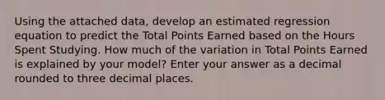 Using the attached data, develop an estimated regression equation to predict the Total Points Earned based on the Hours Spent Studying. How much of the variation in Total Points Earned is explained by your model? Enter your answer as a decimal rounded to three decimal places.